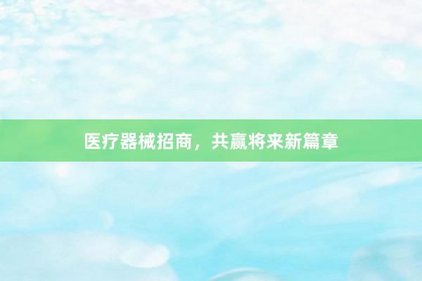 医疗器械招商，共赢将来新篇章